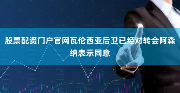 股票配资门户官网瓦伦西亚后卫已经对转会阿森纳表示同意