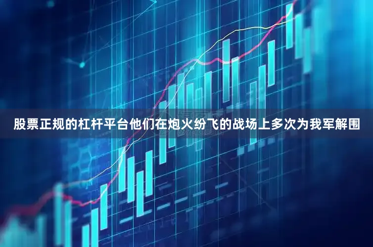 股票正规的杠杆平台他们在炮火纷飞的战场上多次为我军解围