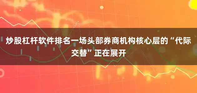 炒股杠杆软件排名一场头部券商机构核心层的“代际交替”正在展开