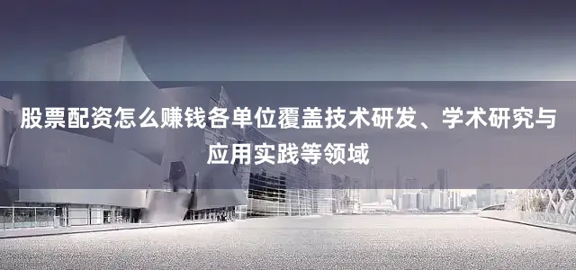 股票配资怎么赚钱各单位覆盖技术研发、学术研究与应用实践等领域