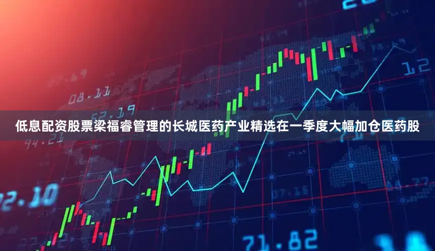低息配资股票梁福睿管理的长城医药产业精选在一季度大幅加仓医药股