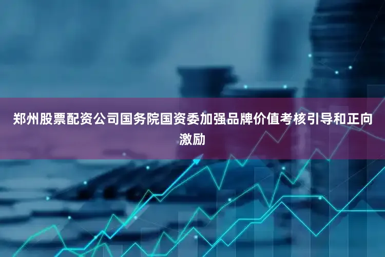 郑州股票配资公司国务院国资委加强品牌价值考核引导和正向激励