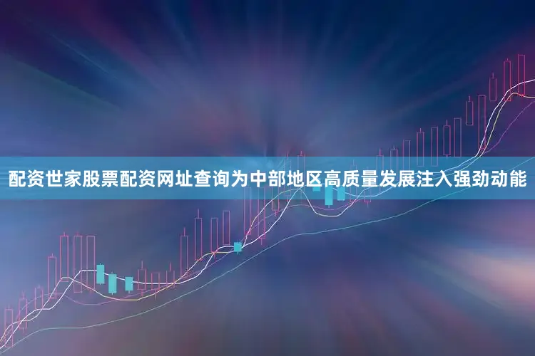 配资世家股票配资网址查询为中部地区高质量发展注入强劲动能