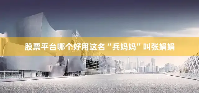股票平台哪个好用这名“兵妈妈”叫张娟娟