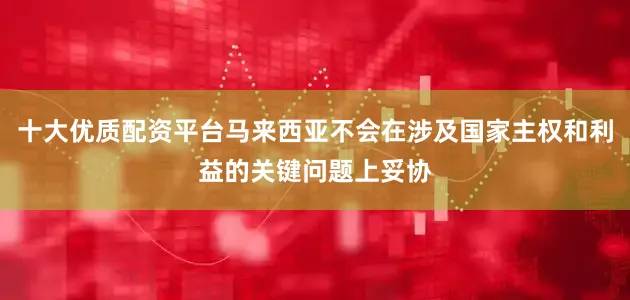十大优质配资平台马来西亚不会在涉及国家主权和利益的关键问题上妥协