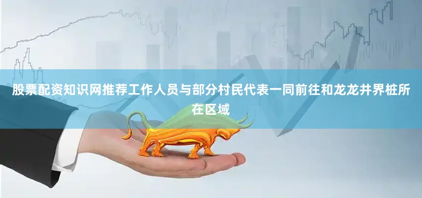 股票配资知识网推荐工作人员与部分村民代表一同前往和龙龙井界桩所在区域