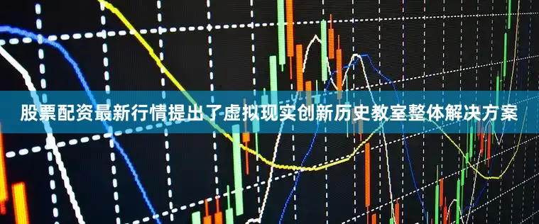 股票配资最新行情提出了虚拟现实创新历史教室整体解决方案