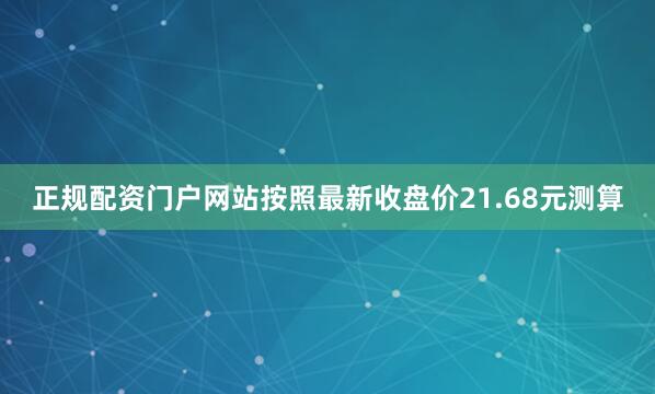 正规配资门户网站按照最新收盘价21.68元测算