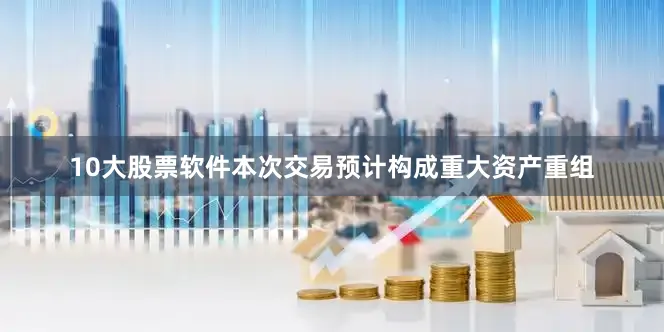 10大股票软件本次交易预计构成重大资产重组