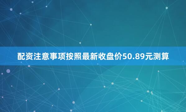 配资注意事项按照最新收盘价50.89元测算