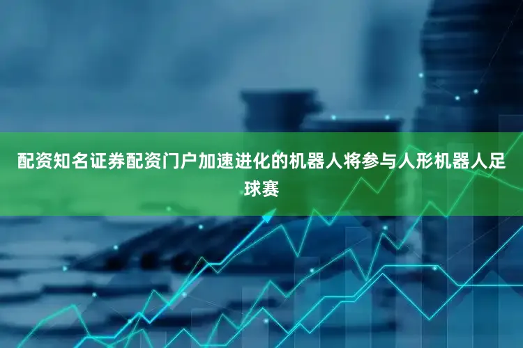 配资知名证券配资门户加速进化的机器人将参与人形机器人足球赛