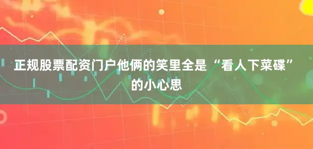 正规股票配资门户他俩的笑里全是 “看人下菜碟” 的小心思
