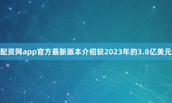 配资网app官方最新版本介绍较2023年的3.8亿美元