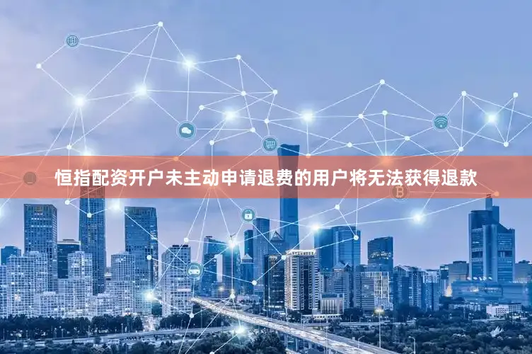 恒指配资开户未主动申请退费的用户将无法获得退款