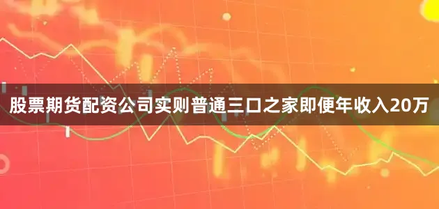 股票期货配资公司实则普通三口之家即便年收入20万